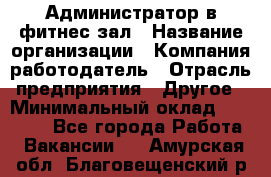 Администратор в фитнес-зал › Название организации ­ Компания-работодатель › Отрасль предприятия ­ Другое › Минимальный оклад ­ 25 000 - Все города Работа » Вакансии   . Амурская обл.,Благовещенский р-н